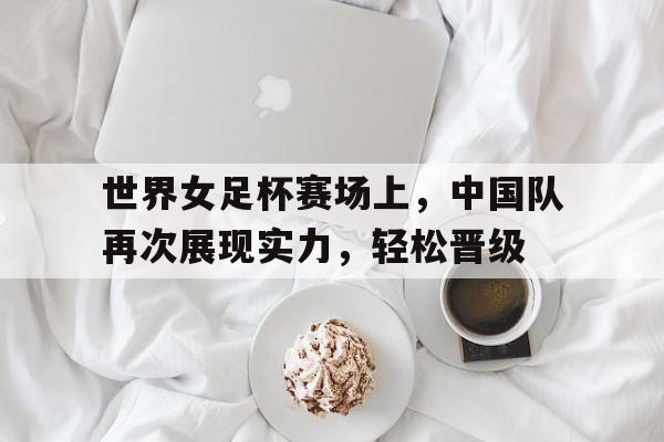 世界女足杯赛场上，中国队再次展现实力，轻松晋级的简单介绍