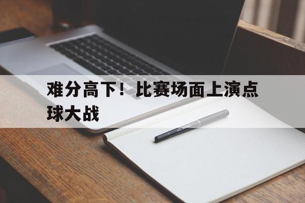 关于难分高下！比赛场面上演点球大战的信息