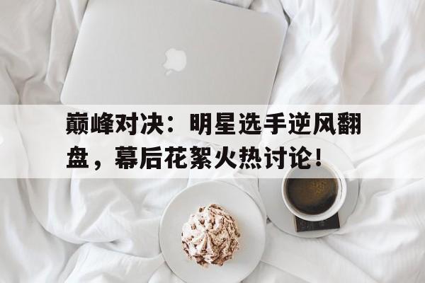 巅峰对决：明星选手逆风翻盘，幕后花絮火热讨论！